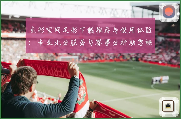 竞彩官网足彩下载推荐与使用体验：专业比分服务与赛事分析助您畅享体育社区