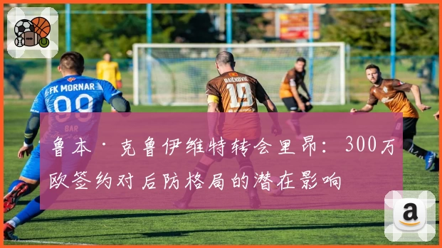 鲁本·克鲁伊维特转会里昂:300万欧签约对后防格局的潜在影响
