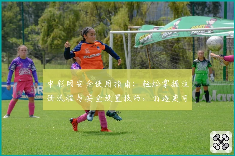 中彩网安全使用指南：轻松掌握注册流程与安全设置技巧，打造更可靠的线上体验