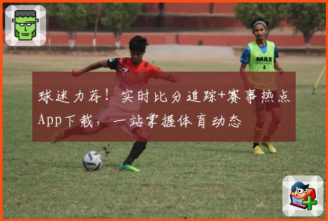 球迷力荐!实时比分追踪+赛事热点App下载,一站掌握体育动态