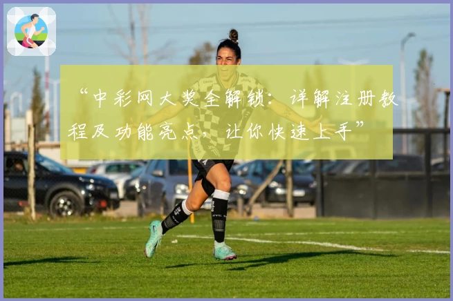 “中彩网大奖全解锁：详解注册教程及功能亮点，让你快速上手”