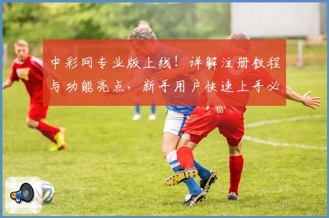 中彩网专业版上线！详解注册教程与功能亮点，新手用户快速上手必看