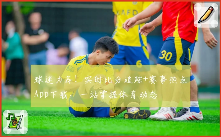 球迷力荐！实时比分追踪+赛事热点App下载，一站掌握体育动态