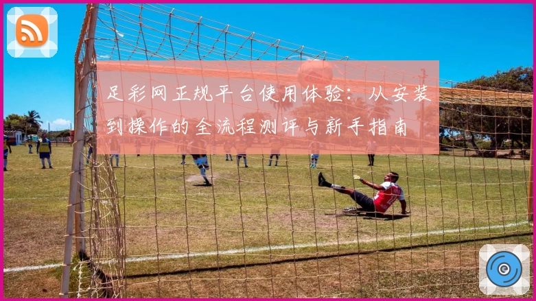 足彩网正规平台使用体验：从安装到操作的全流程测评与新手指南