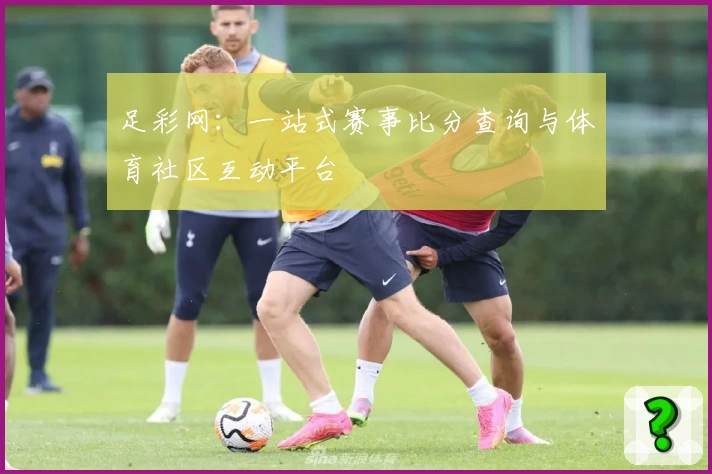 足彩网：一站式赛事比分查询与体育社区互动平台
