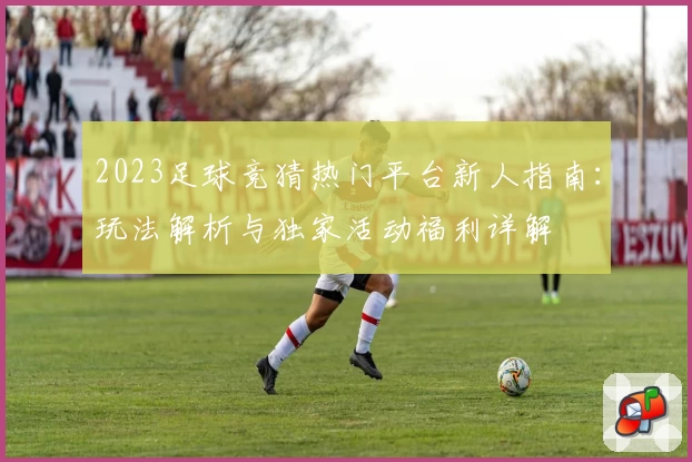 2023足球竞猜热门平台新人指南：玩法解析与独家活动福利详解