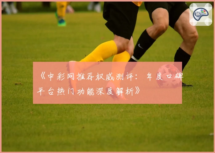 《中彩网推荐权威测评：年度口碑平台热门功能深度解析》