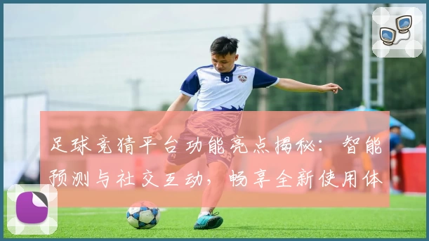 足球竞猜平台功能亮点揭秘：智能预测与社交互动，畅享全新使用体验