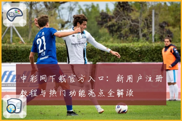 中彩网下载官方入口：新用户注册教程与热门功能亮点全解读
