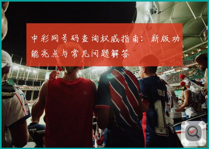 中彩网号码查询权威指南：新版功能亮点与常见问题解答