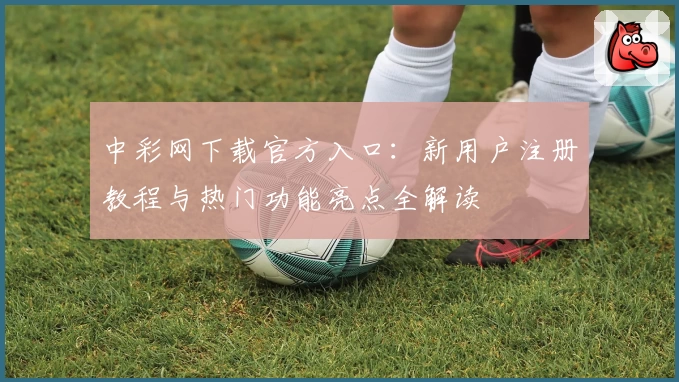 中彩网下载官方入口：新用户注册教程与热门功能亮点全解读