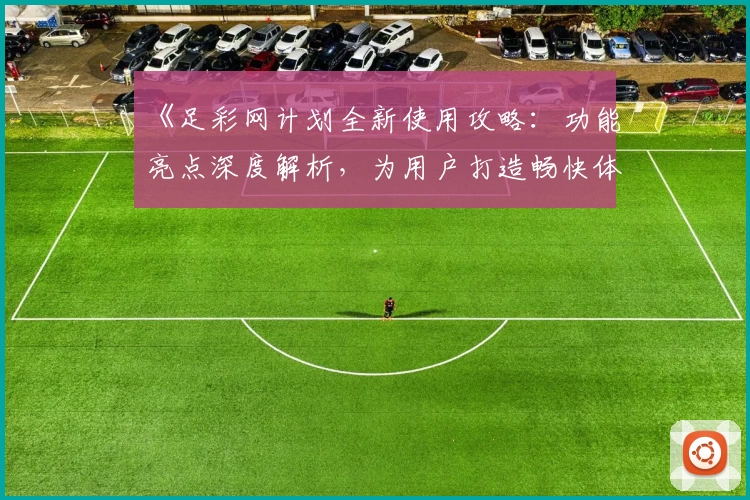 《足彩网计划全新使用攻略：功能亮点深度解析，为用户打造畅快体验》