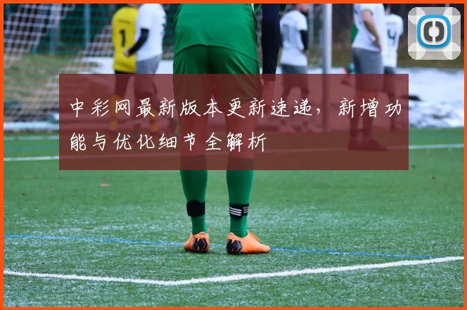 中彩网最新版本更新速递，新增功能与优化细节全解析